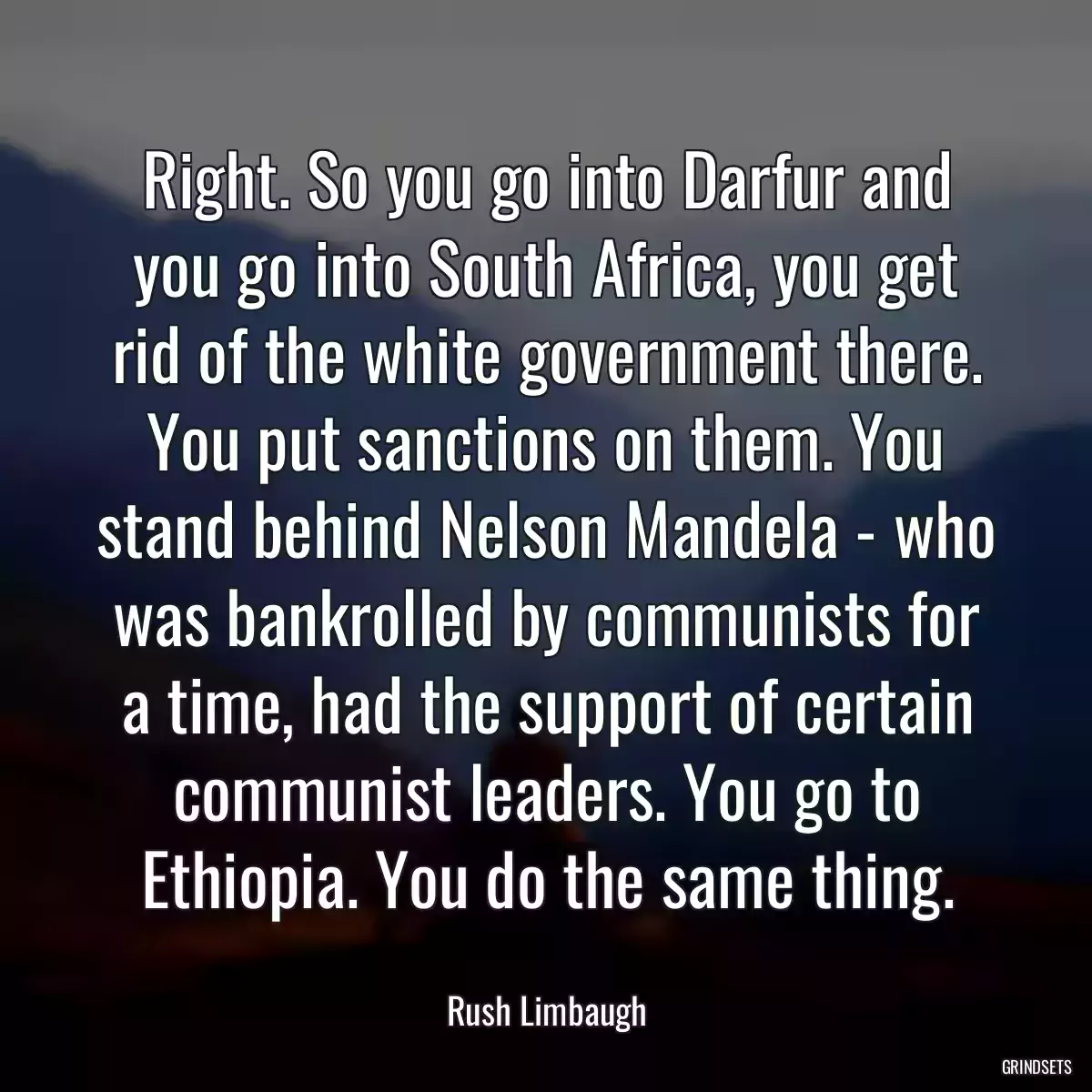 Right. So you go into Darfur and you go into South Africa, you get rid of the white government there. You put sanctions on them. You stand behind Nelson Mandela - who was bankrolled by communists for a time, had the support of certain communist leaders. You go to Ethiopia. You do the same thing.