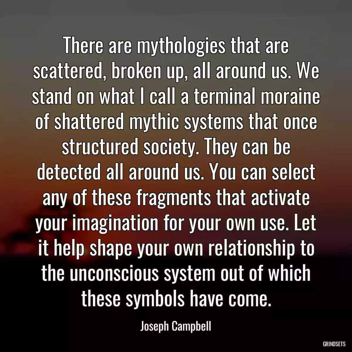 There are mythologies that are scattered, broken up, all around us. We stand on what I call a terminal moraine of shattered mythic systems that once structured society. They can be detected all around us. You can select any of these fragments that activate your imagination for your own use. Let it help shape your own relationship to the unconscious system out of which these symbols have come.