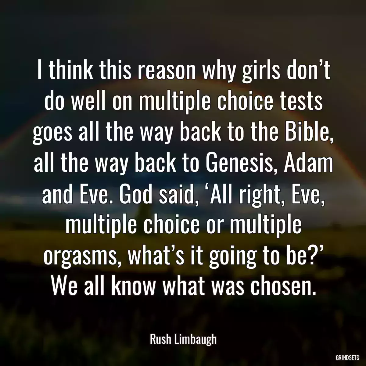 I think this reason why girls don’t do well on multiple choice tests goes all the way back to the Bible, all the way back to Genesis, Adam and Eve. God said, ‘All right, Eve, multiple choice or multiple orgasms, what’s it going to be?’ We all know what was chosen.