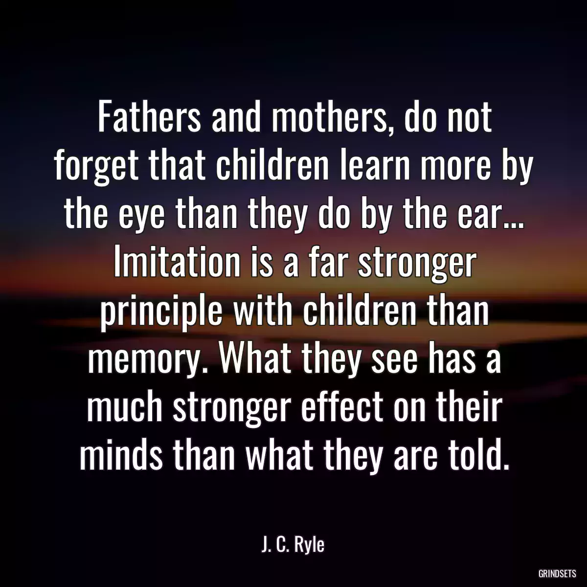 Fathers and mothers, do not forget that children learn more by the eye than they do by the ear... Imitation is a far stronger principle with children than memory. What they see has a much stronger effect on their minds than what they are told.