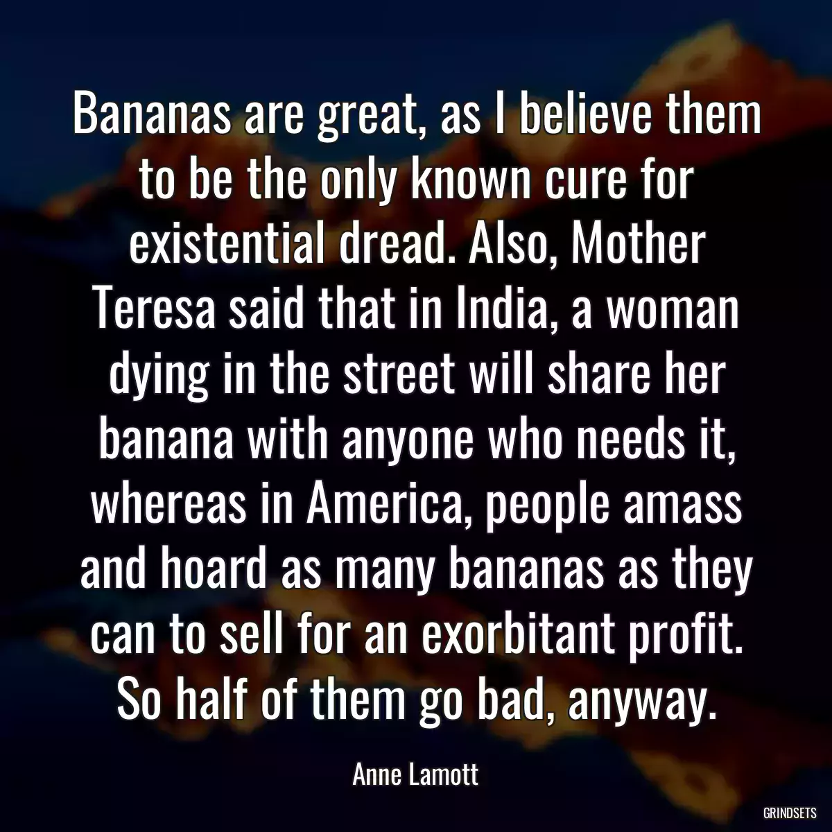 Bananas are great, as I believe them to be the only known cure for existential dread. Also, Mother Teresa said that in India, a woman dying in the street will share her banana with anyone who needs it, whereas in America, people amass and hoard as many bananas as they can to sell for an exorbitant profit. So half of them go bad, anyway.