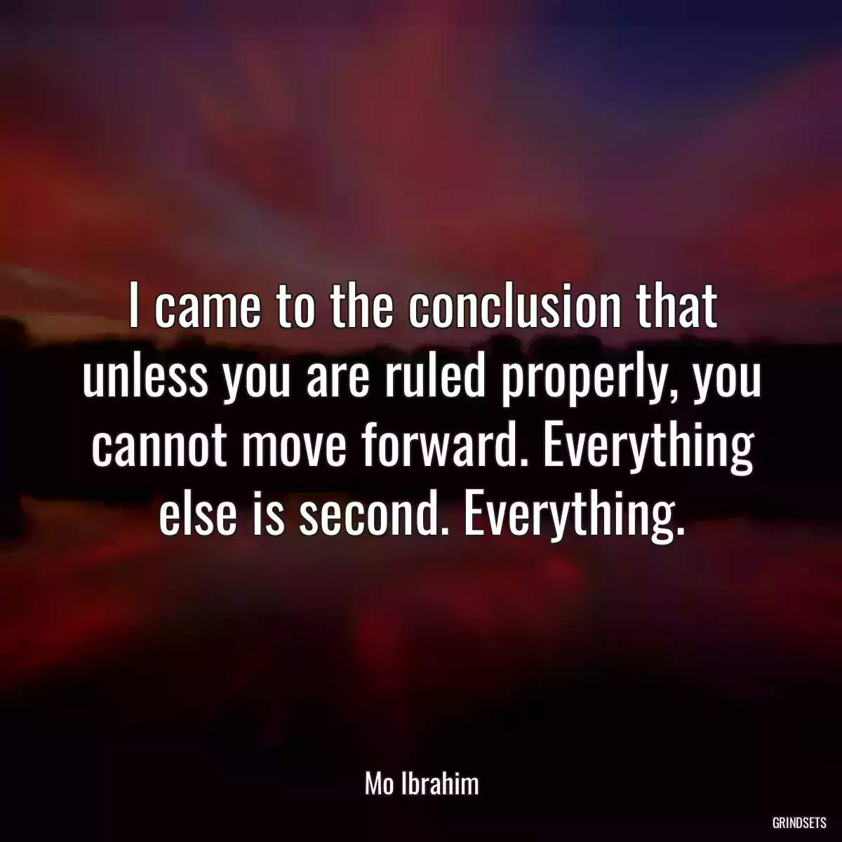 I came to the conclusion that unless you are ruled properly, you cannot move forward. Everything else is second. Everything.