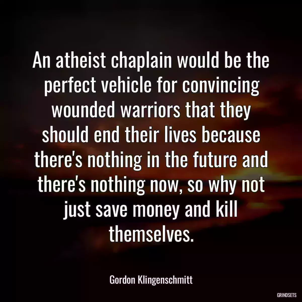 An atheist chaplain would be the perfect vehicle for convincing wounded warriors that they should end their lives because there\'s nothing in the future and there\'s nothing now, so why not just save money and kill themselves.