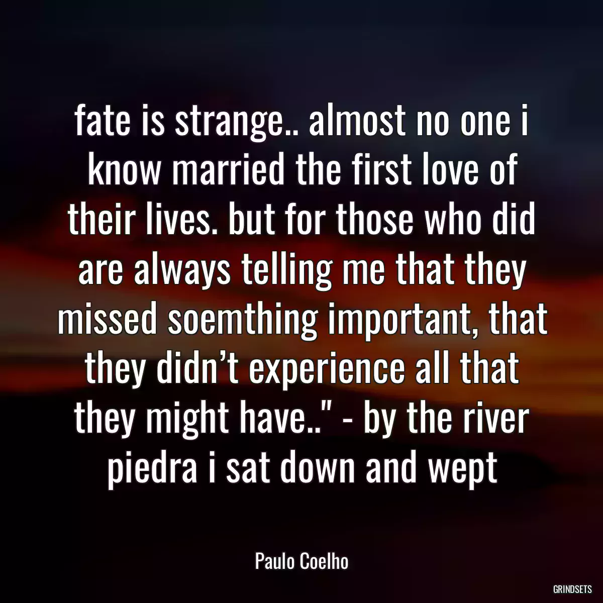 fate is strange.. almost no one i know married the first love of their lives. but for those who did are always telling me that they missed soemthing important, that they didn’t experience all that they might have..\