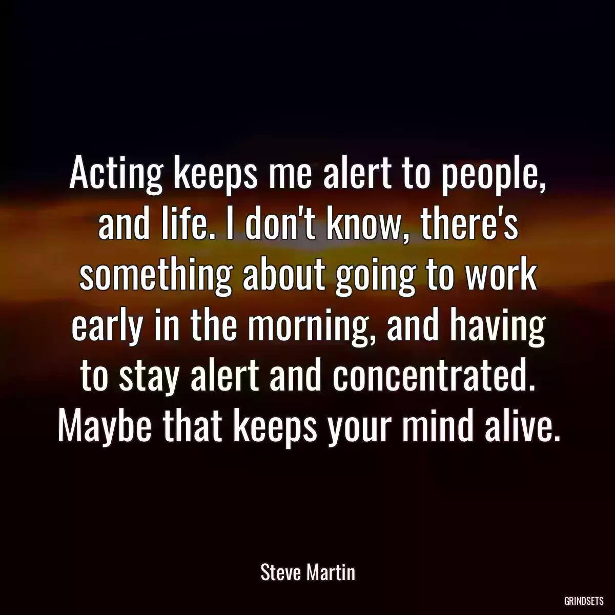 Acting keeps me alert to people, and life. I don\'t know, there\'s something about going to work early in the morning, and having to stay alert and concentrated. Maybe that keeps your mind alive.