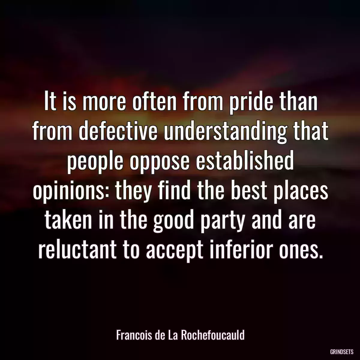 It is more often from pride than from defective understanding that people oppose established opinions: they find the best places taken in the good party and are reluctant to accept inferior ones.