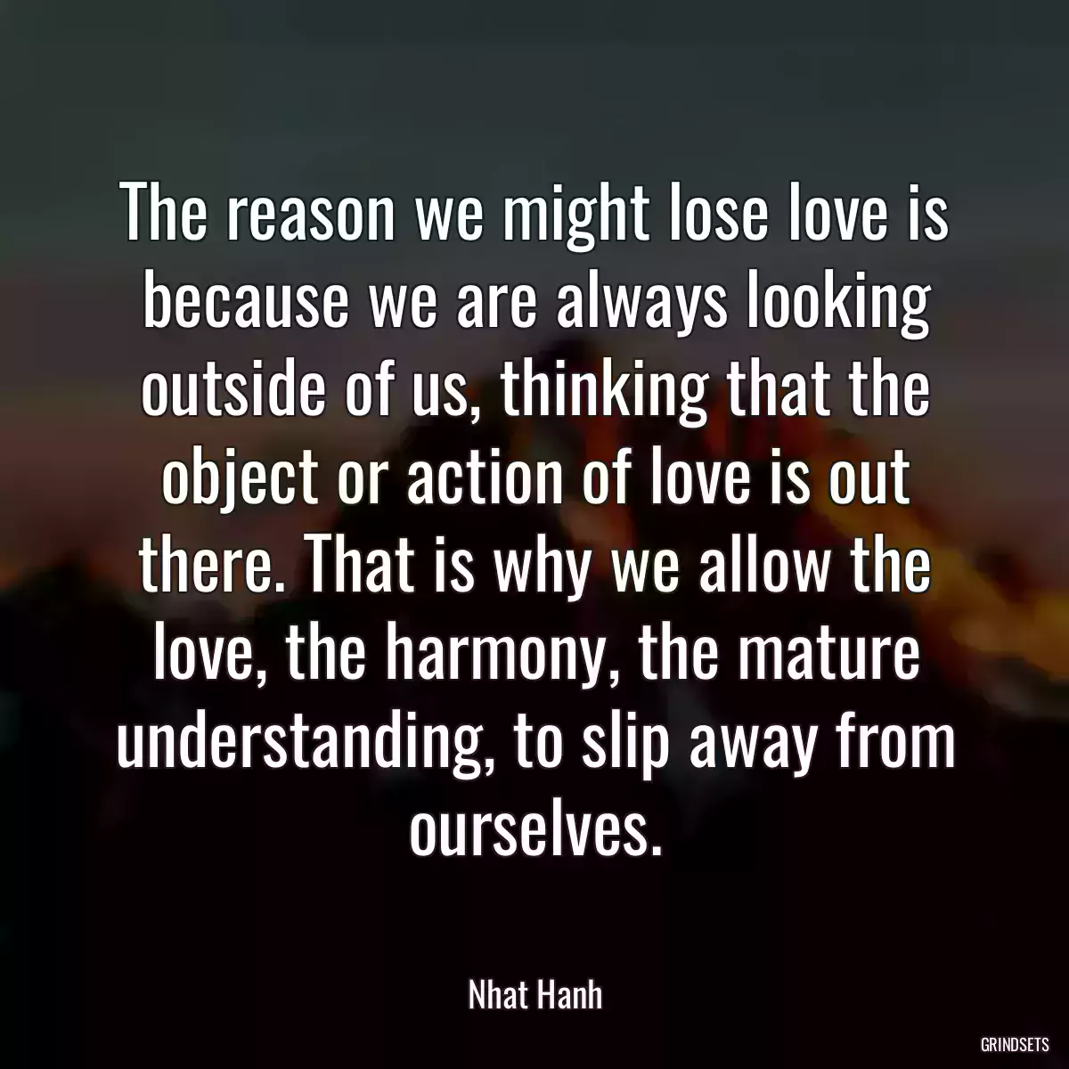 The reason we might lose love is because we are always looking outside of us, thinking that the object or action of love is out there. That is why we allow the love, the harmony, the mature understanding, to slip away from ourselves.