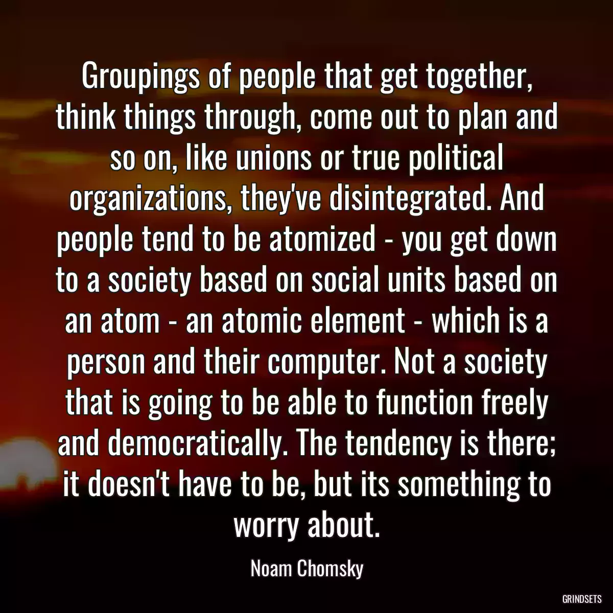 Groupings of people that get together, think things through, come out to plan and so on, like unions or true political organizations, they\'ve disintegrated. And people tend to be atomized - you get down to a society based on social units based on an atom - an atomic element - which is a person and their computer. Not a society that is going to be able to function freely and democratically. The tendency is there; it doesn\'t have to be, but its something to worry about.