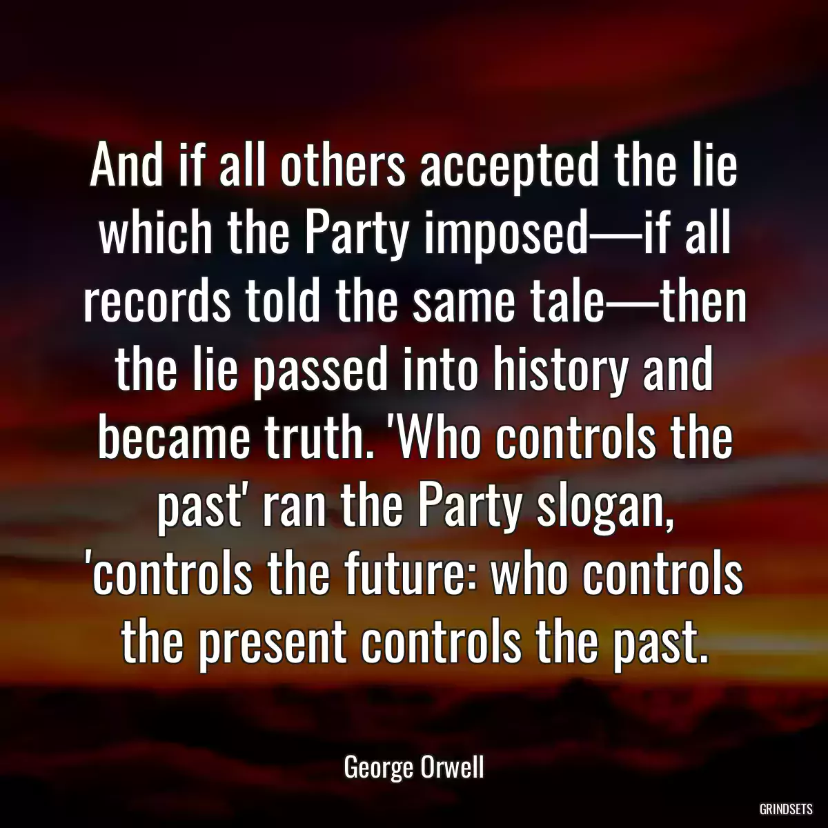 And if all others accepted the lie which the Party imposed—if all records told the same tale—then the lie passed into history and became truth. \'Who controls the past\' ran the Party slogan, \'controls the future: who controls the present controls the past.