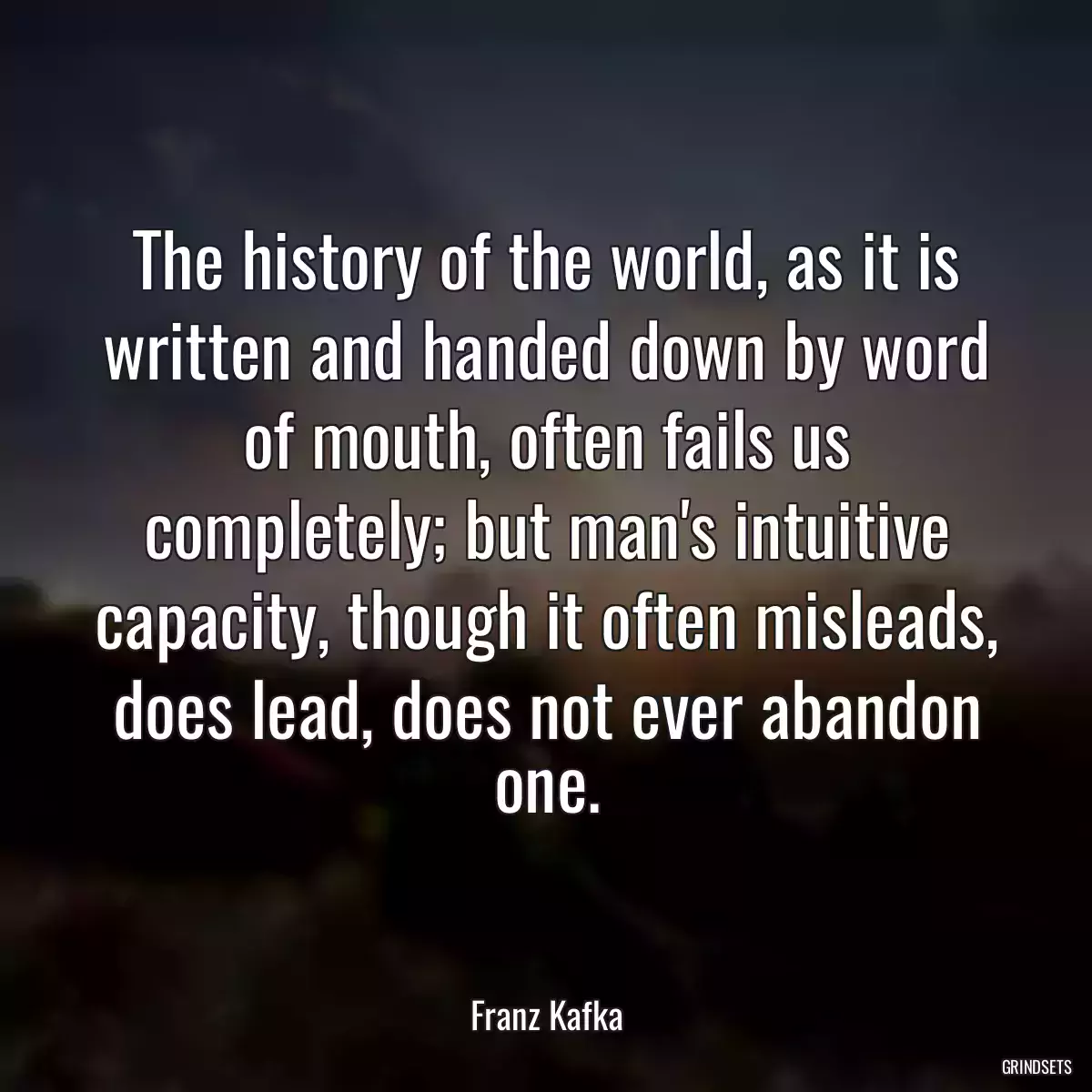 The history of the world, as it is written and handed down by word of mouth, often fails us completely; but man\'s intuitive capacity, though it often misleads, does lead, does not ever abandon one.