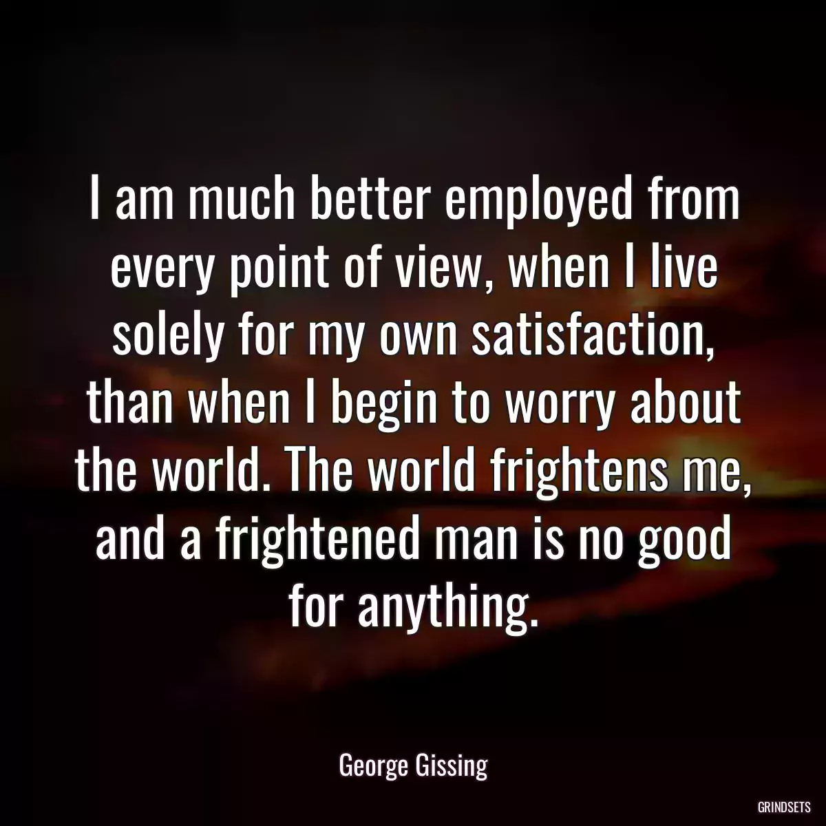 I am much better employed from every point of view, when I live solely for my own satisfaction, than when I begin to worry about the world. The world frightens me, and a frightened man is no good for anything.