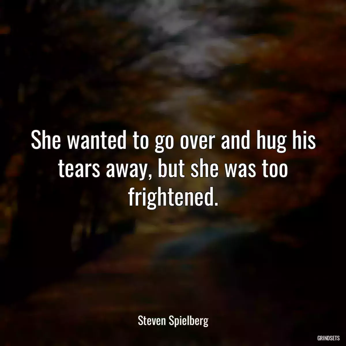 She wanted to go over and hug his tears away, but she was too frightened.