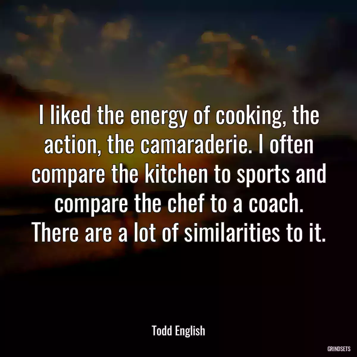 I liked the energy of cooking, the action, the camaraderie. I often compare the kitchen to sports and compare the chef to a coach. There are a lot of similarities to it.