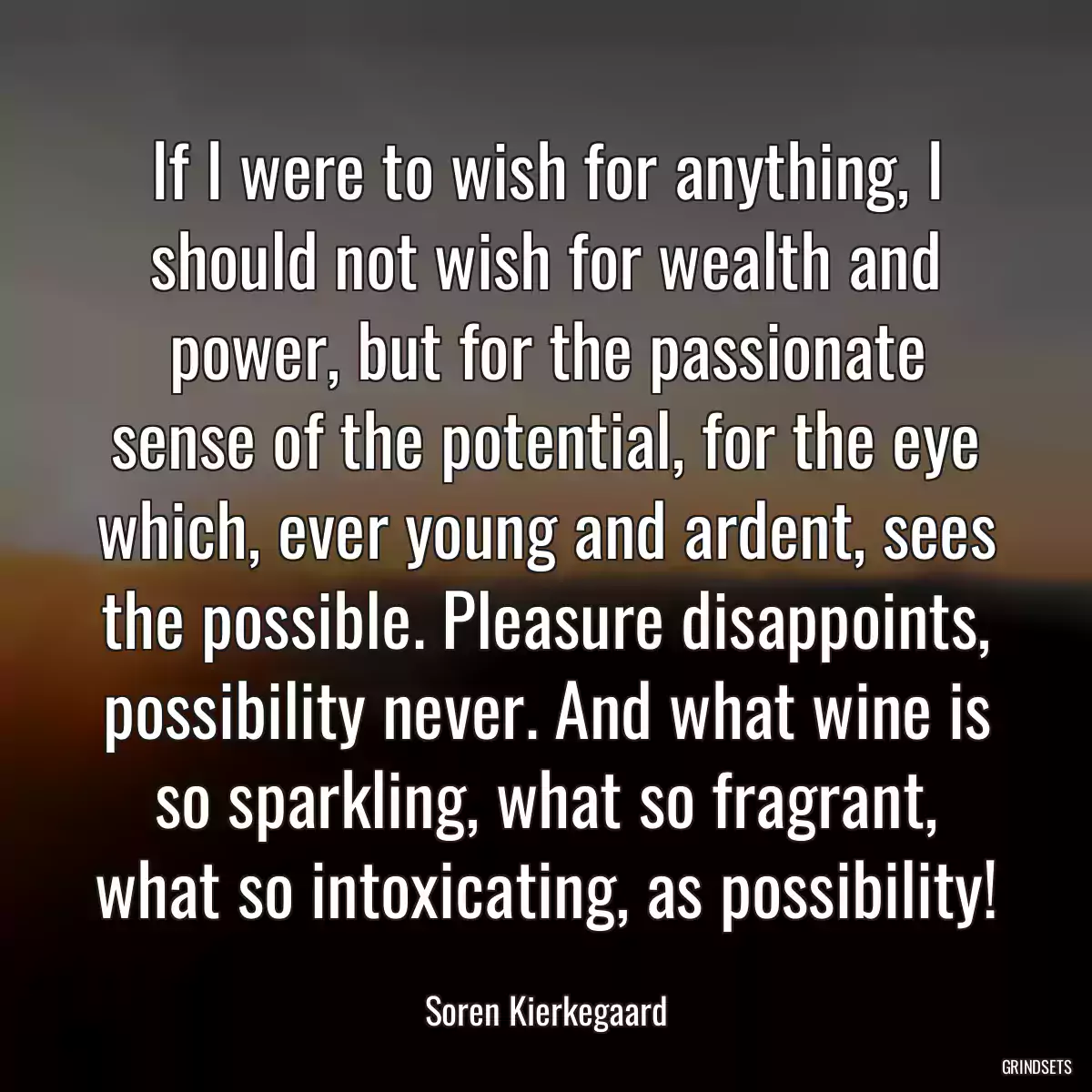 If I were to wish for anything, I should not wish for wealth and power, but for the passionate sense of the potential, for the eye which, ever young and ardent, sees the possible. Pleasure disappoints, possibility never. And what wine is so sparkling, what so fragrant, what so intoxicating, as possibility!