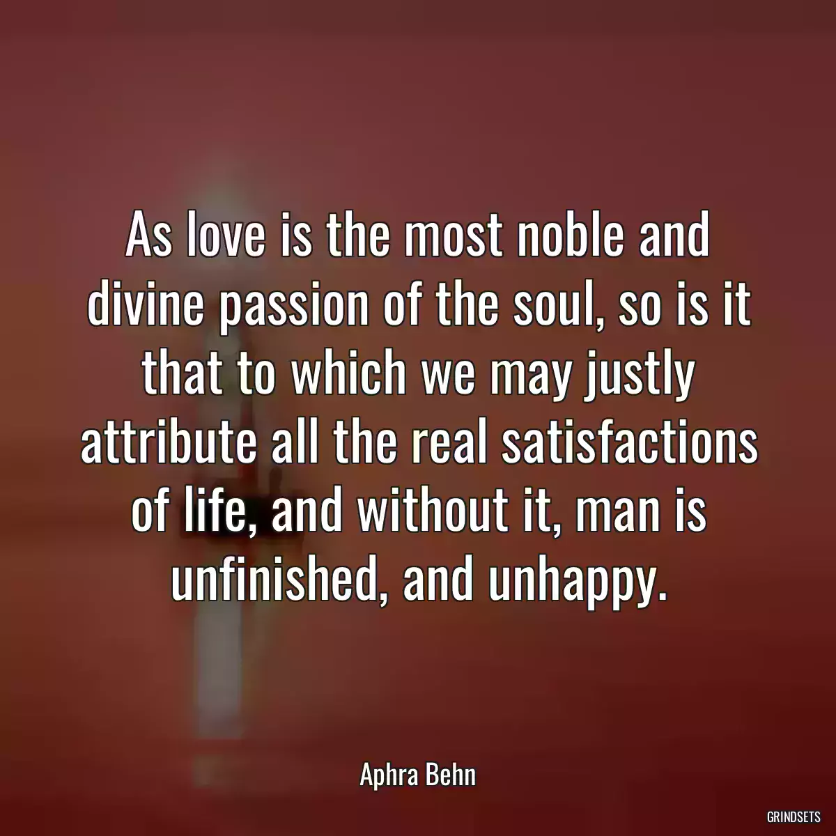 As love is the most noble and divine passion of the soul, so is it that to which we may justly attribute all the real satisfactions of life, and without it, man is unfinished, and unhappy.