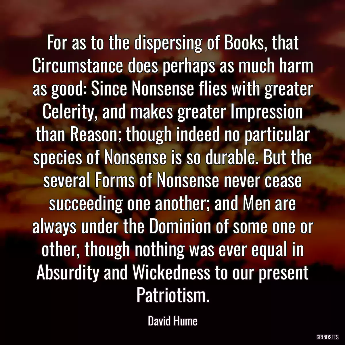 For as to the dispersing of Books, that Circumstance does perhaps as much harm as good: Since Nonsense flies with greater Celerity, and makes greater Impression than Reason; though indeed no particular species of Nonsense is so durable. But the several Forms of Nonsense never cease succeeding one another; and Men are always under the Dominion of some one or other, though nothing was ever equal in Absurdity and Wickedness to our present Patriotism.