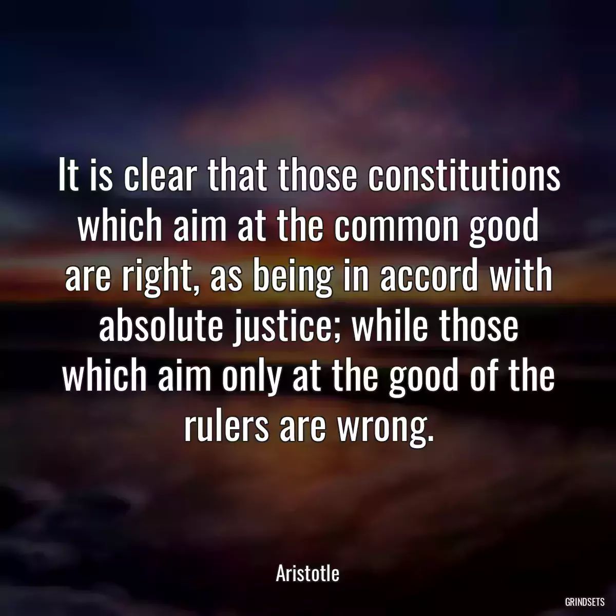 It is clear that those constitutions which aim at the common good are right, as being in accord with absolute justice; while those which aim only at the good of the rulers are wrong.