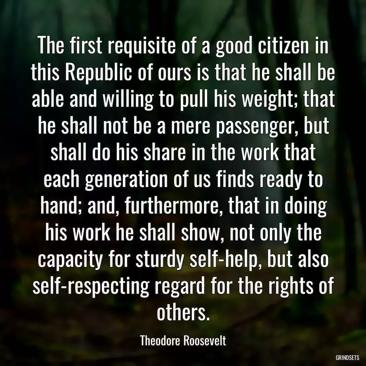 The first requisite of a good citizen in this Republic of ours is that he shall be able and willing to pull his weight; that he shall not be a mere passenger, but shall do his share in the work that each generation of us finds ready to hand; and, furthermore, that in doing his work he shall show, not only the capacity for sturdy self-help, but also self-respecting regard for the rights of others.