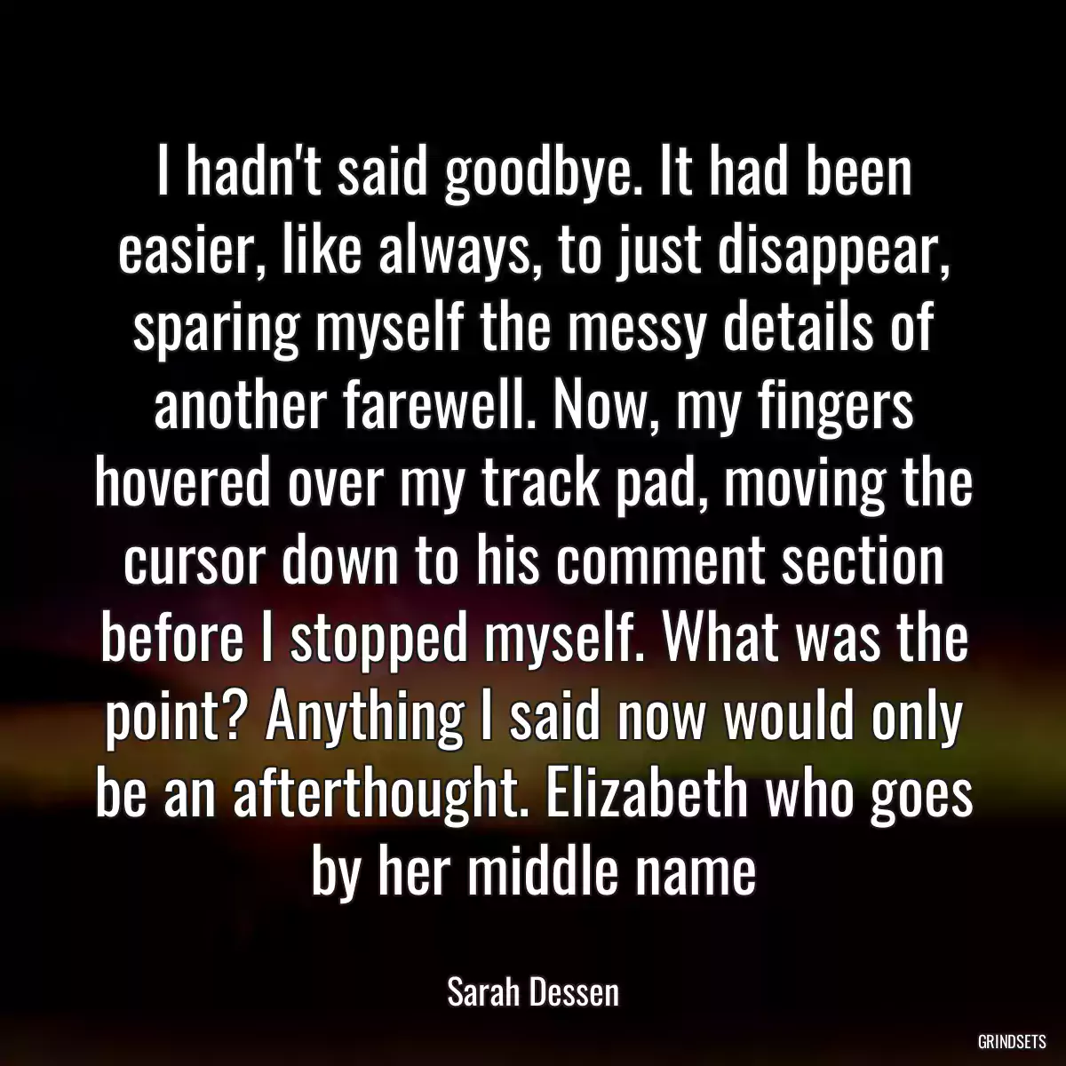 I hadn\'t said goodbye. It had been easier, like always, to just disappear, sparing myself the messy details of another farewell. Now, my fingers hovered over my track pad, moving the cursor down to his comment section before I stopped myself. What was the point? Anything I said now would only be an afterthought. Elizabeth who goes by her middle name