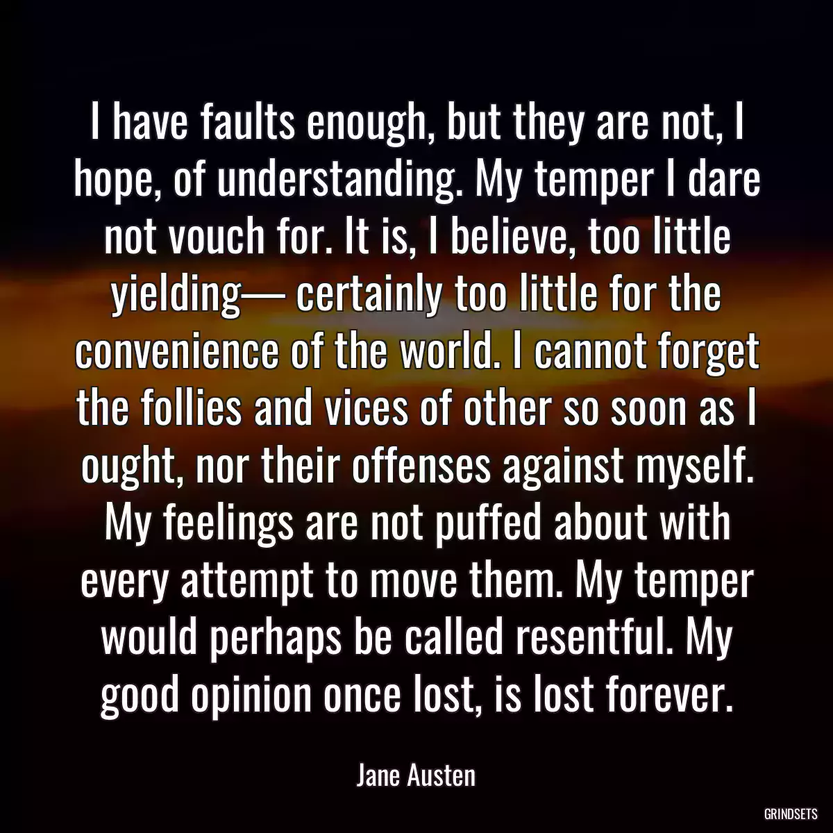 I have faults enough, but they are not, I hope, of understanding. My temper I dare not vouch for. It is, I believe, too little yielding— certainly too little for the convenience of the world. I cannot forget the follies and vices of other so soon as I ought, nor their offenses against myself. My feelings are not puffed about with every attempt to move them. My temper would perhaps be called resentful. My good opinion once lost, is lost forever.