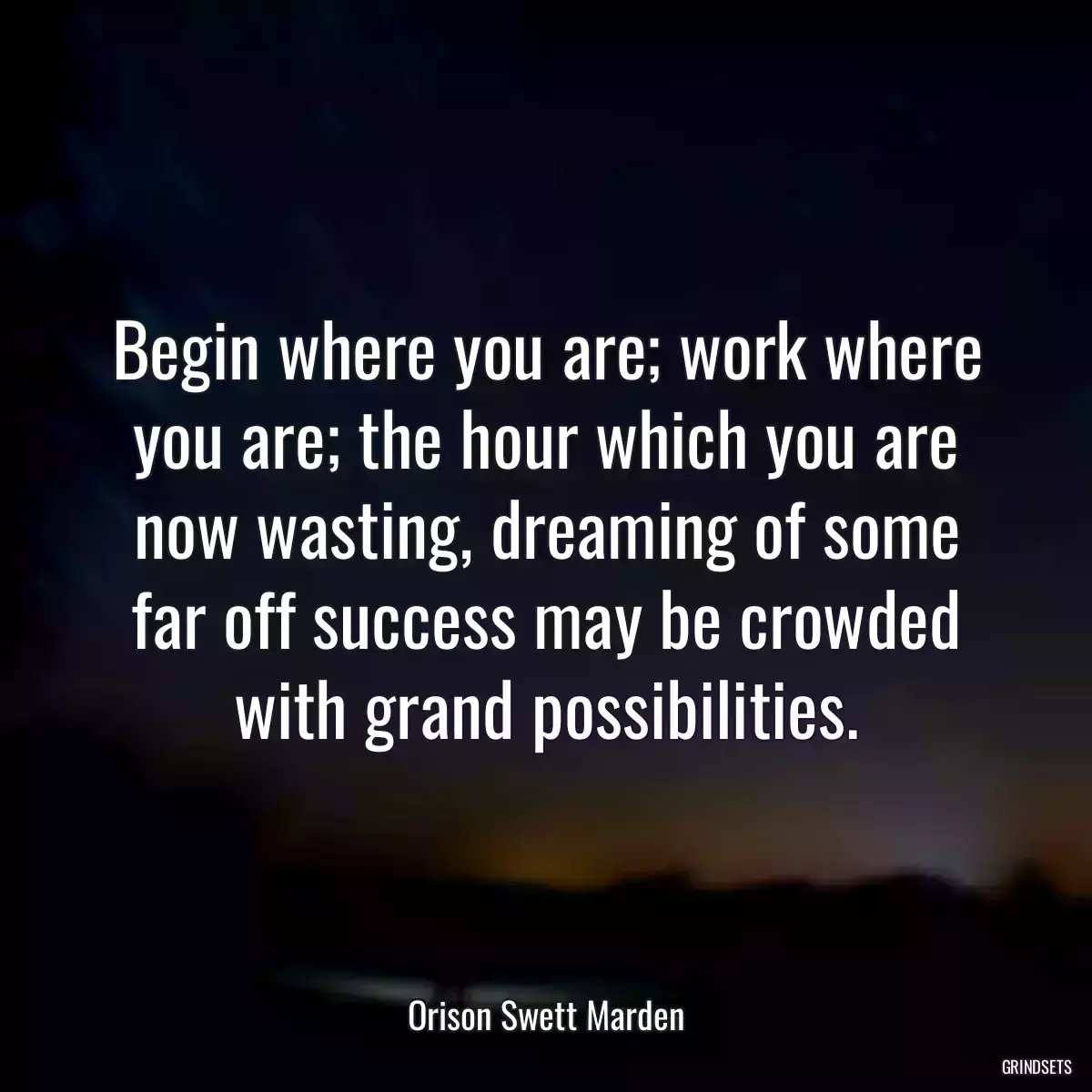 Begin where you are; work where you are; the hour which you are now wasting, dreaming of some far off success may be crowded with grand possibilities.