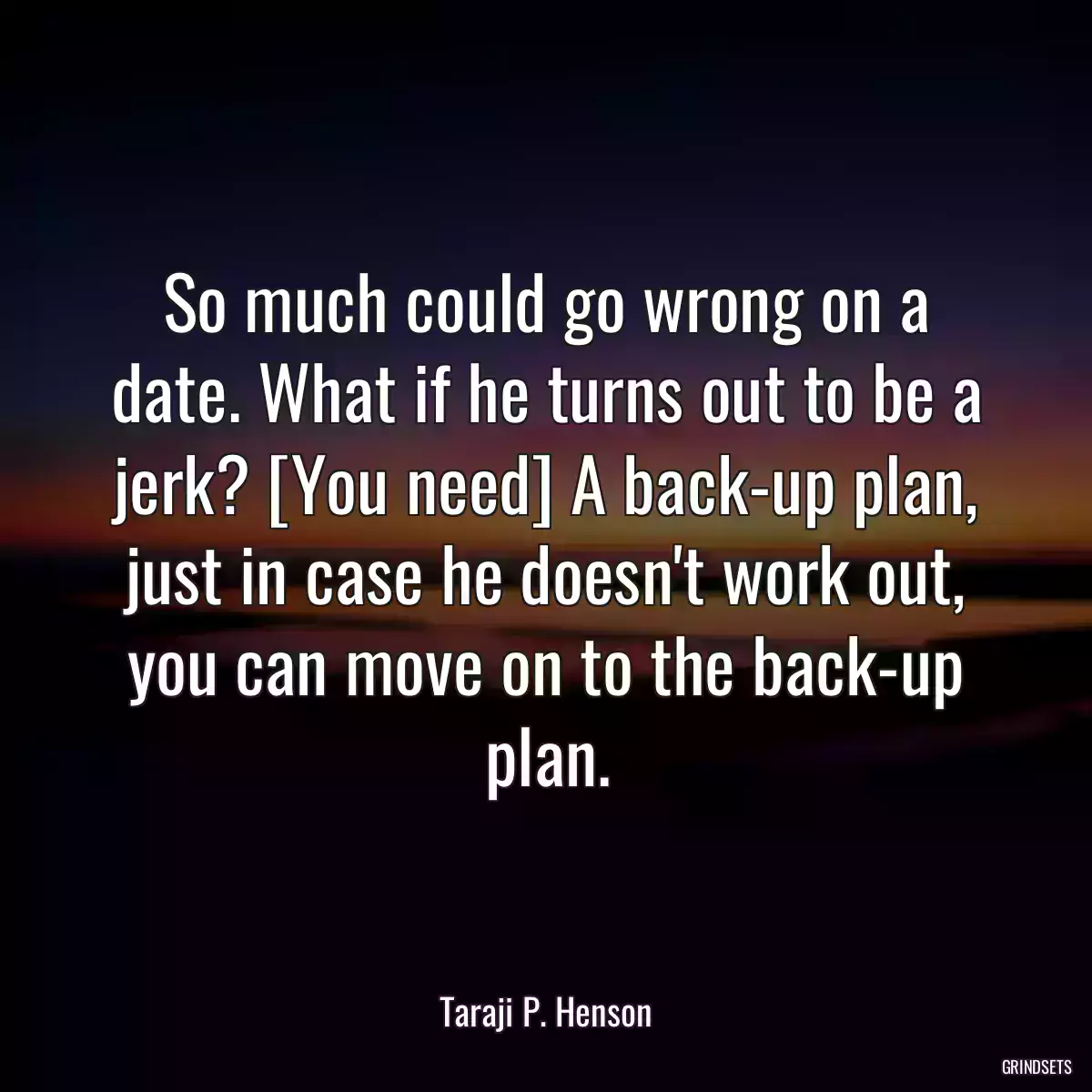 So much could go wrong on a date. What if he turns out to be a jerk? [You need] A back-up plan, just in case he doesn\'t work out, you can move on to the back-up plan.