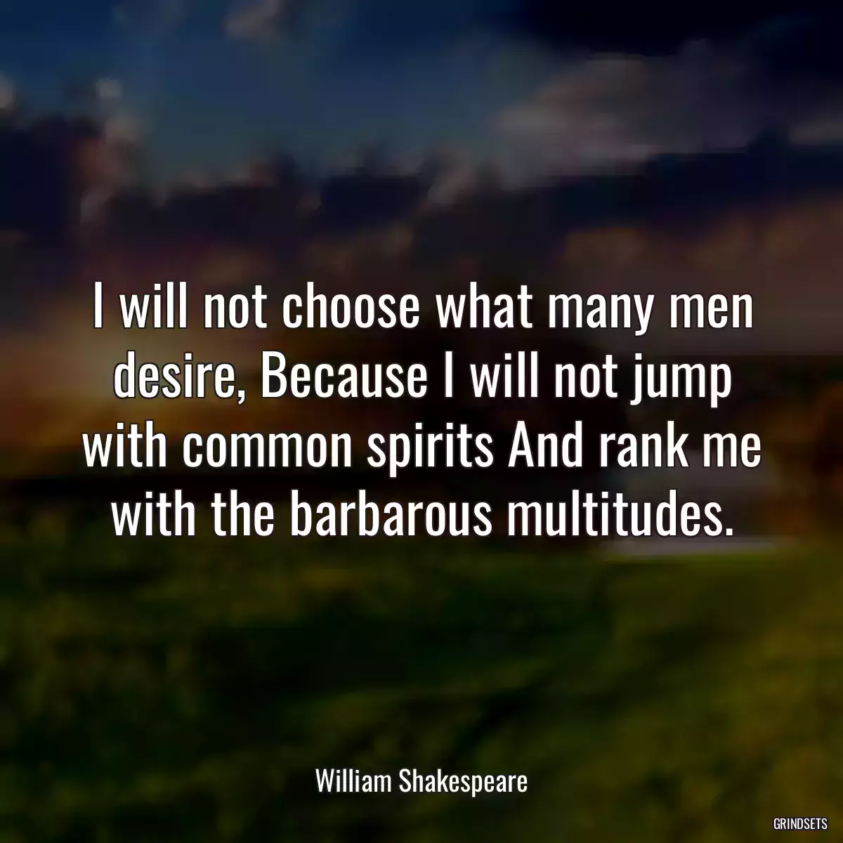 I will not choose what many men desire, Because I will not jump with common spirits And rank me with the barbarous multitudes.