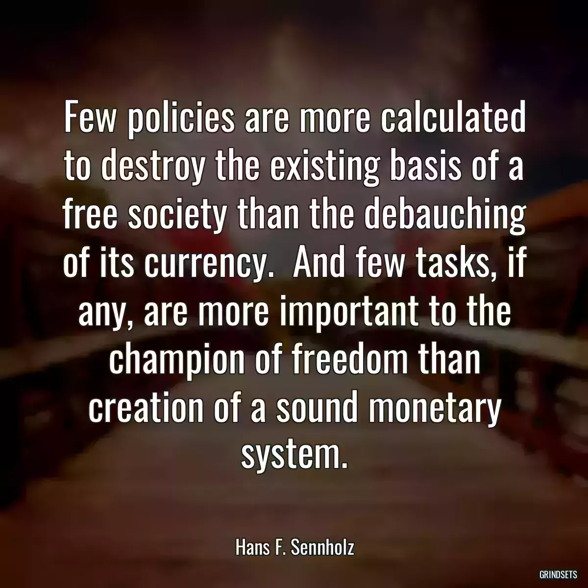 Few policies are more calculated to destroy the existing basis of a free society than the debauching of its currency.  And few tasks, if any, are more important to the champion of freedom than creation of a sound monetary system.