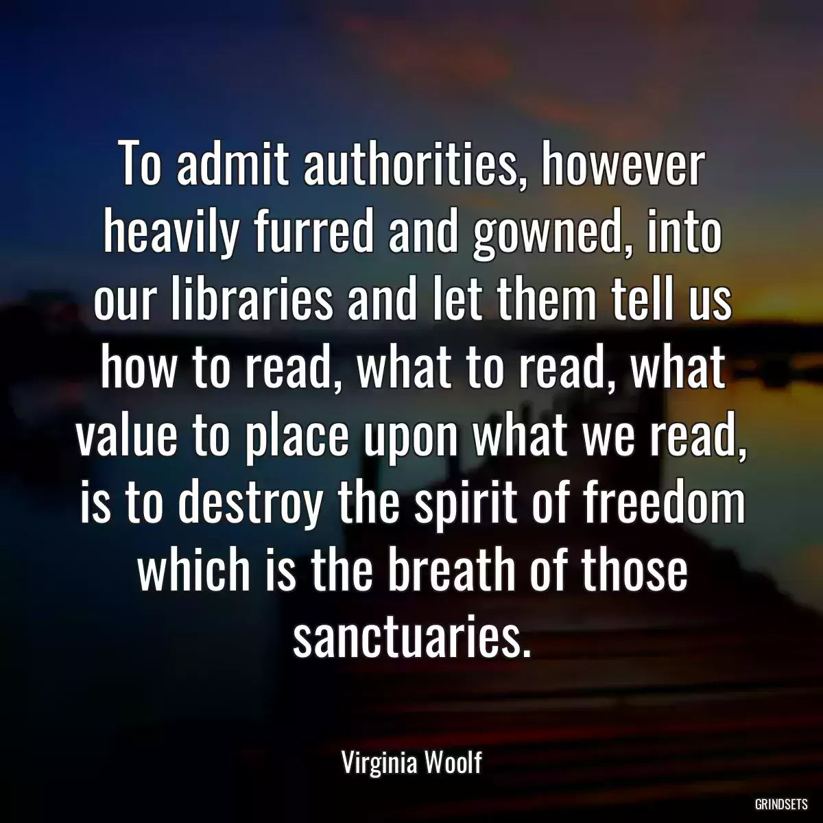 To admit authorities, however heavily furred and gowned, into our libraries and let them tell us how to read, what to read, what value to place upon what we read, is to destroy the spirit of freedom which is the breath of those sanctuaries.