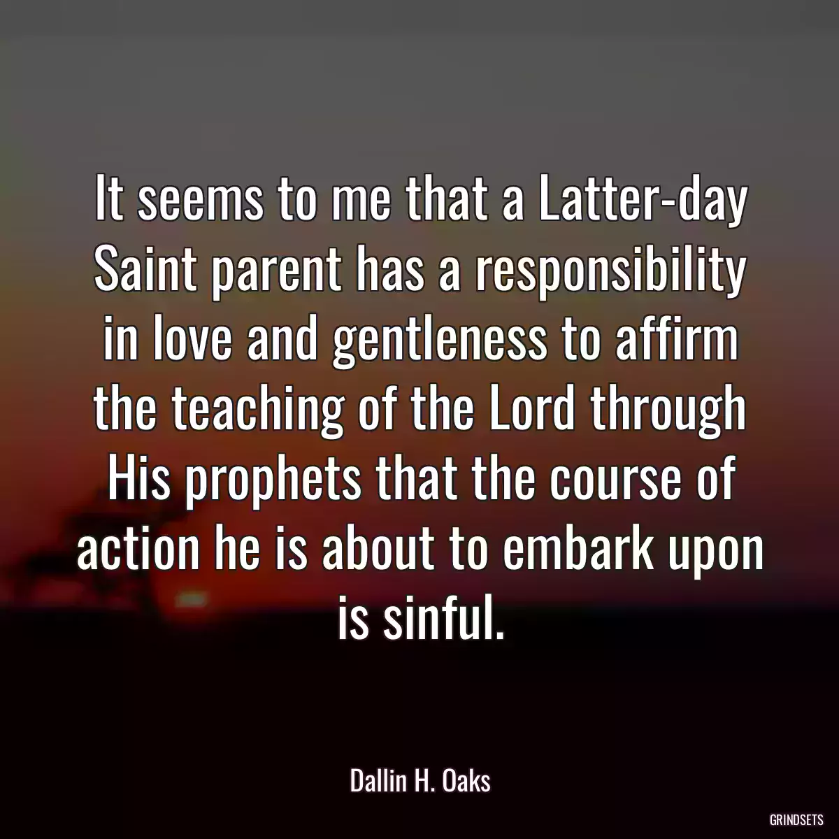 It seems to me that a Latter-day Saint parent has a responsibility in love and gentleness to affirm the teaching of the Lord through His prophets that the course of action he is about to embark upon is sinful.