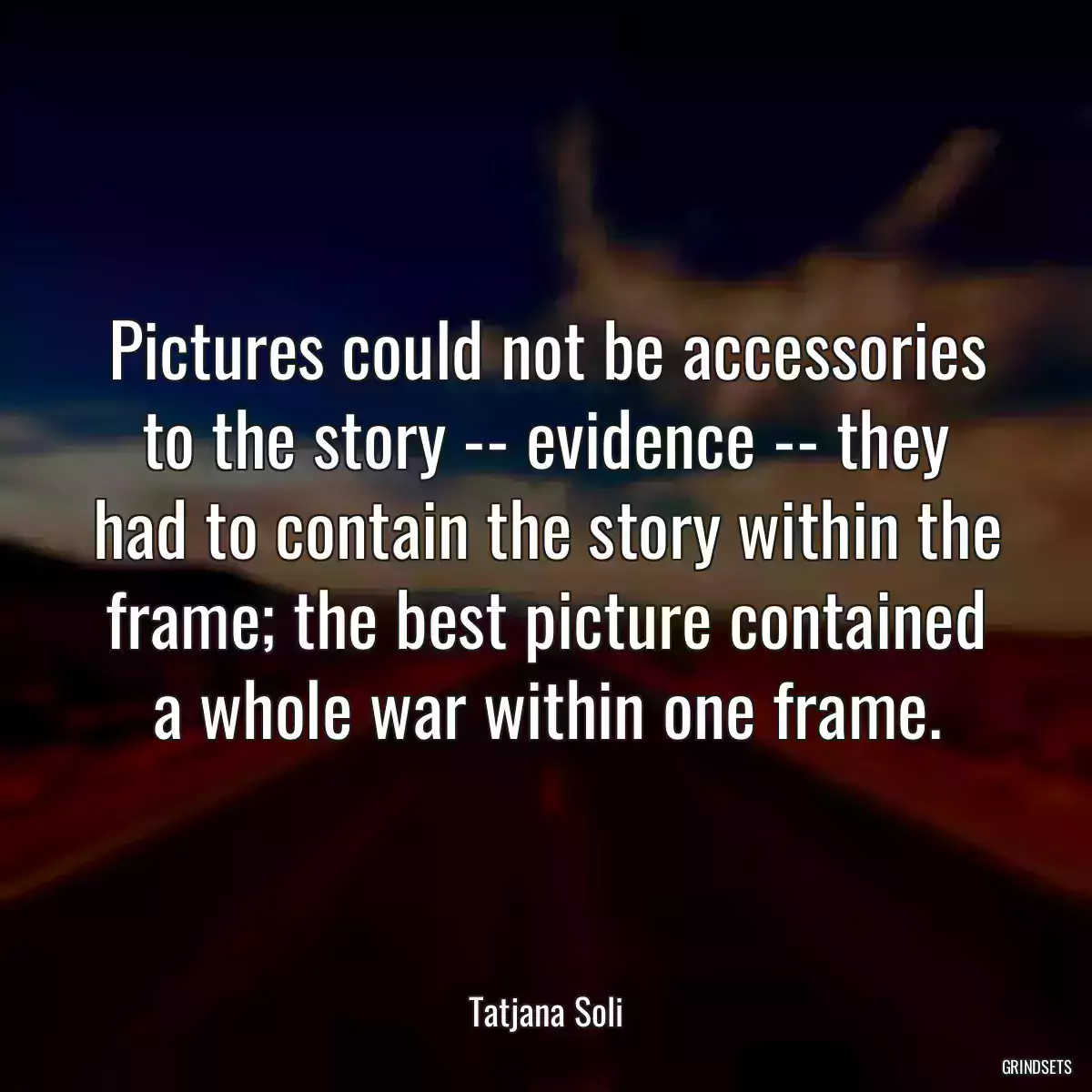 Pictures could not be accessories to the story -- evidence -- they had to contain the story within the frame; the best picture contained a whole war within one frame.