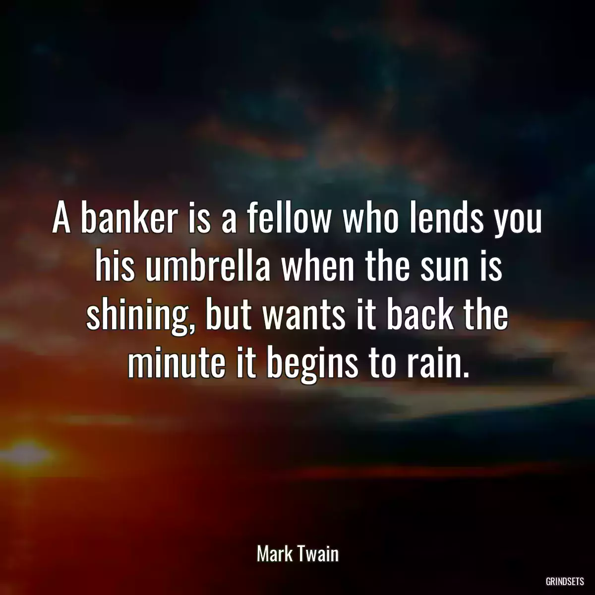 A banker is a fellow who lends you his umbrella when the sun is shining, but wants it back the minute it begins to rain.