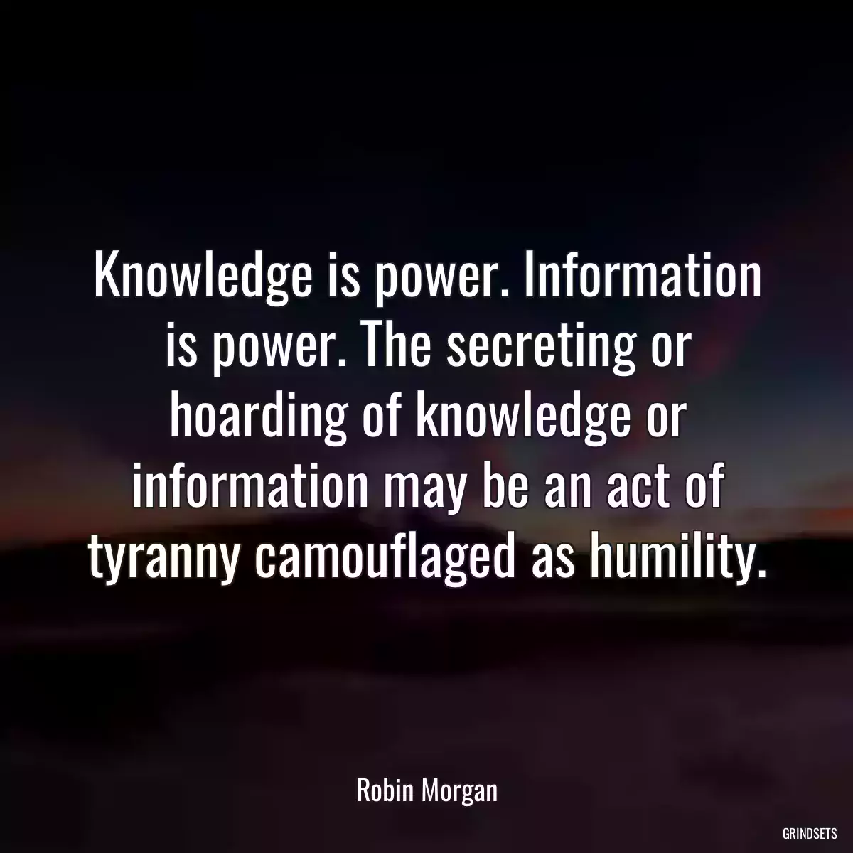 Knowledge is power. Information is power. The secreting or hoarding of knowledge or information may be an act of tyranny camouflaged as humility.