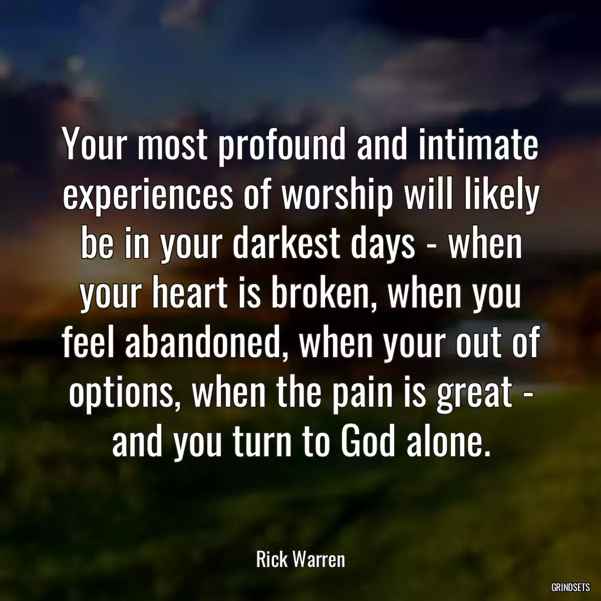Your most profound and intimate experiences of worship will likely be in your darkest days - when your heart is broken, when you feel abandoned, when your out of options, when the pain is great - and you turn to God alone.