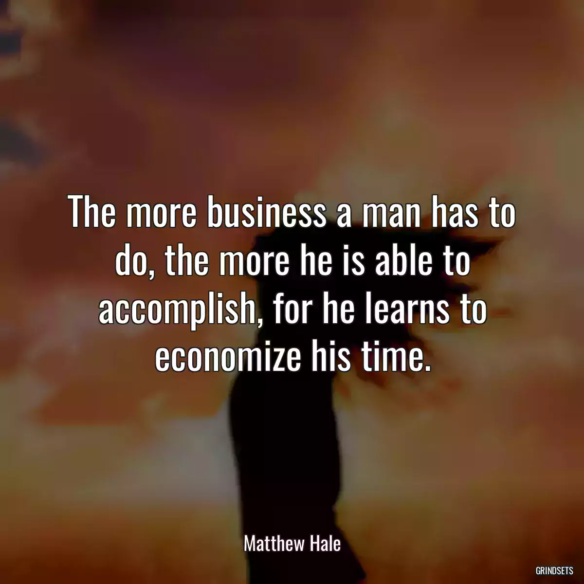 The more business a man has to do, the more he is able to accomplish, for he learns to economize his time.