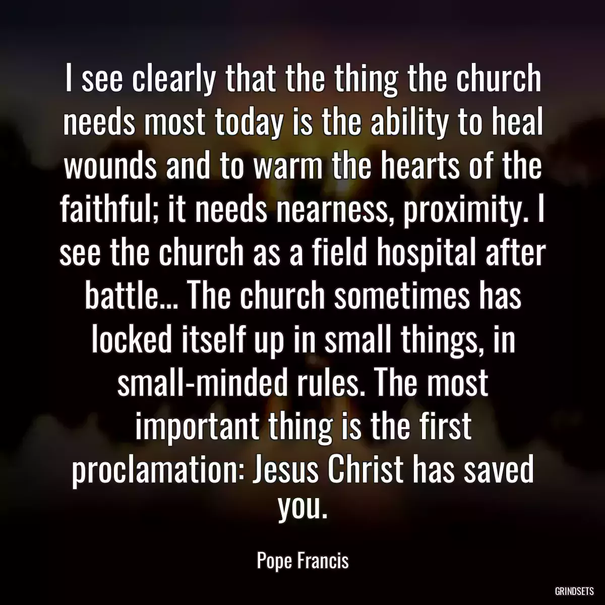 I see clearly that the thing the church needs most today is the ability to heal wounds and to warm the hearts of the faithful; it needs nearness, proximity. I see the church as a field hospital after battle... The church sometimes has locked itself up in small things, in small-minded rules. The most important thing is the first proclamation: Jesus Christ has saved you.