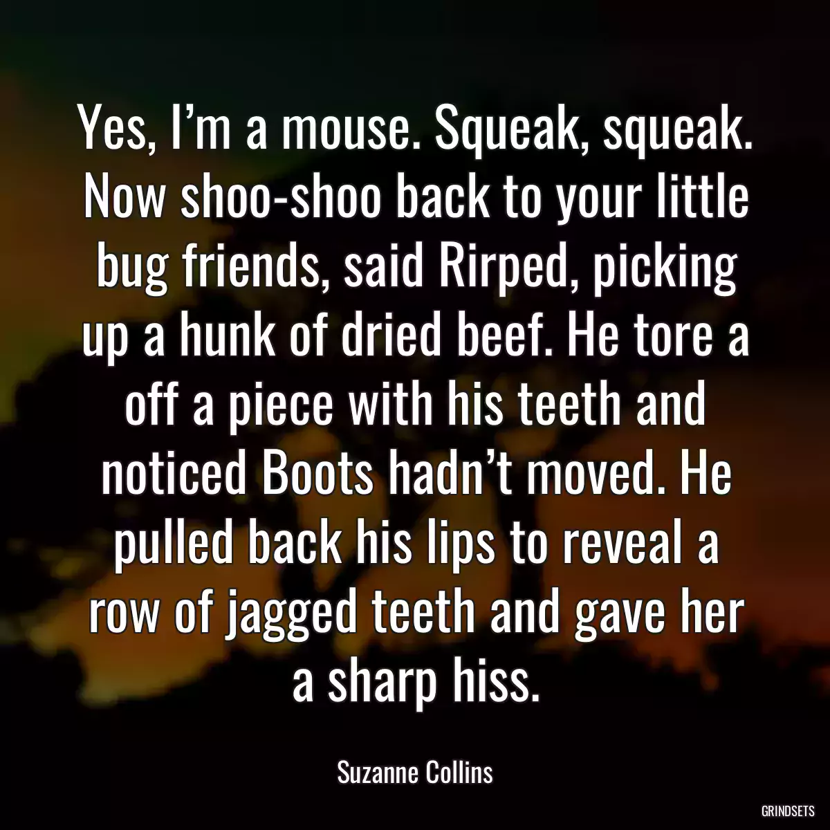 Yes, I’m a mouse. Squeak, squeak. Now shoo-shoo back to your little bug friends, said Rirped, picking up a hunk of dried beef. He tore a off a piece with his teeth and noticed Boots hadn’t moved. He pulled back his lips to reveal a row of jagged teeth and gave her a sharp hiss.