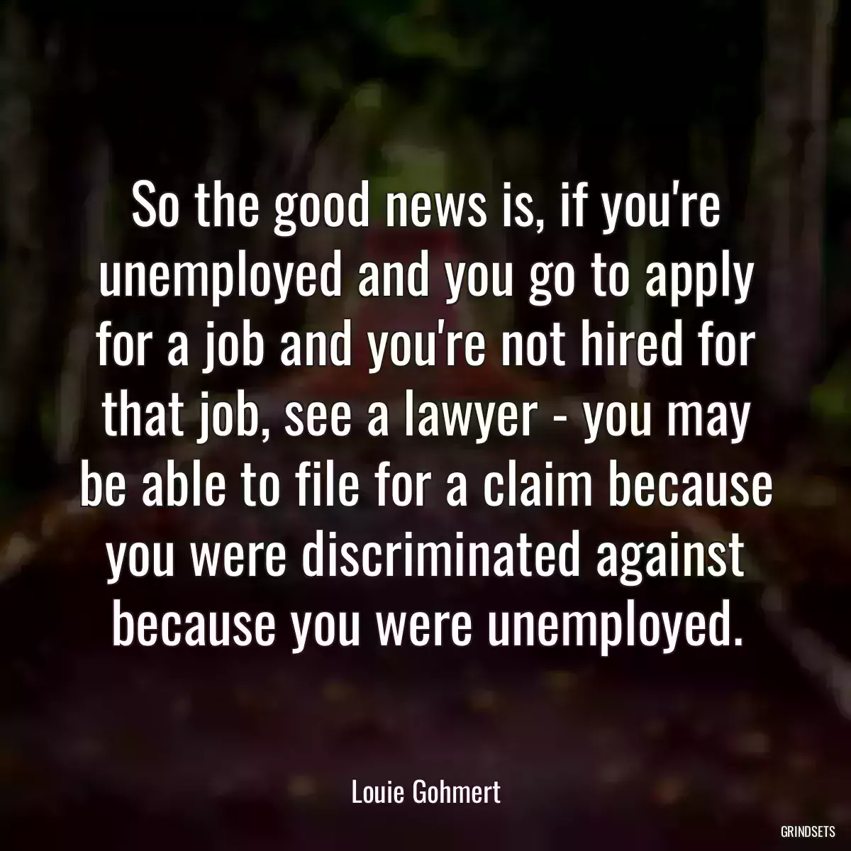 So the good news is, if you\'re unemployed and you go to apply for a job and you\'re not hired for that job, see a lawyer - you may be able to file for a claim because you were discriminated against because you were unemployed.