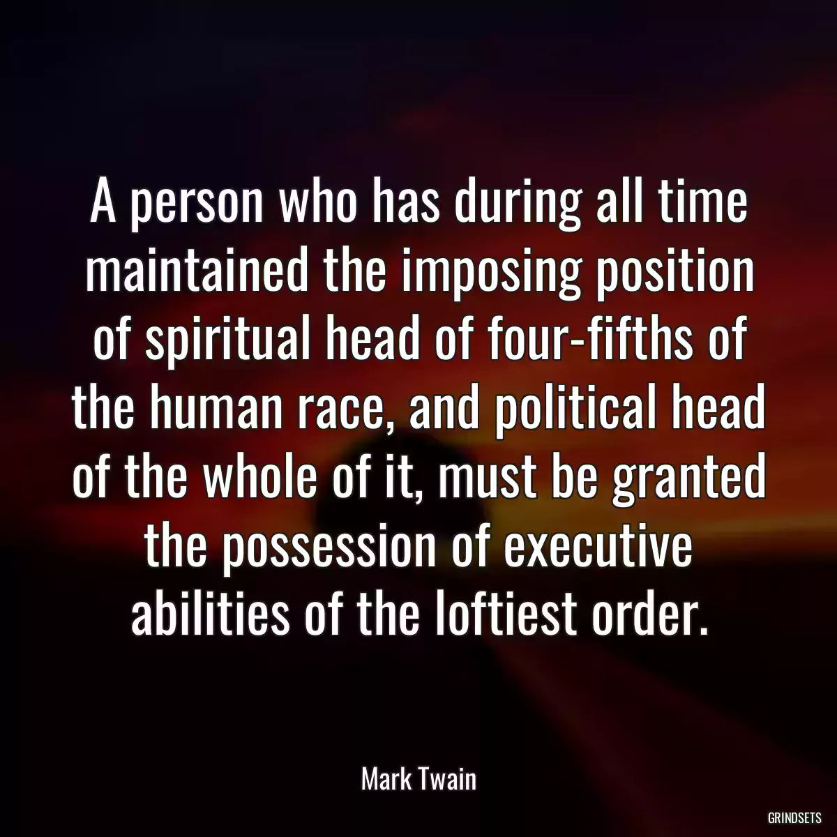 A person who has during all time maintained the imposing position of spiritual head of four-fifths of the human race, and political head of the whole of it, must be granted the possession of executive abilities of the loftiest order.