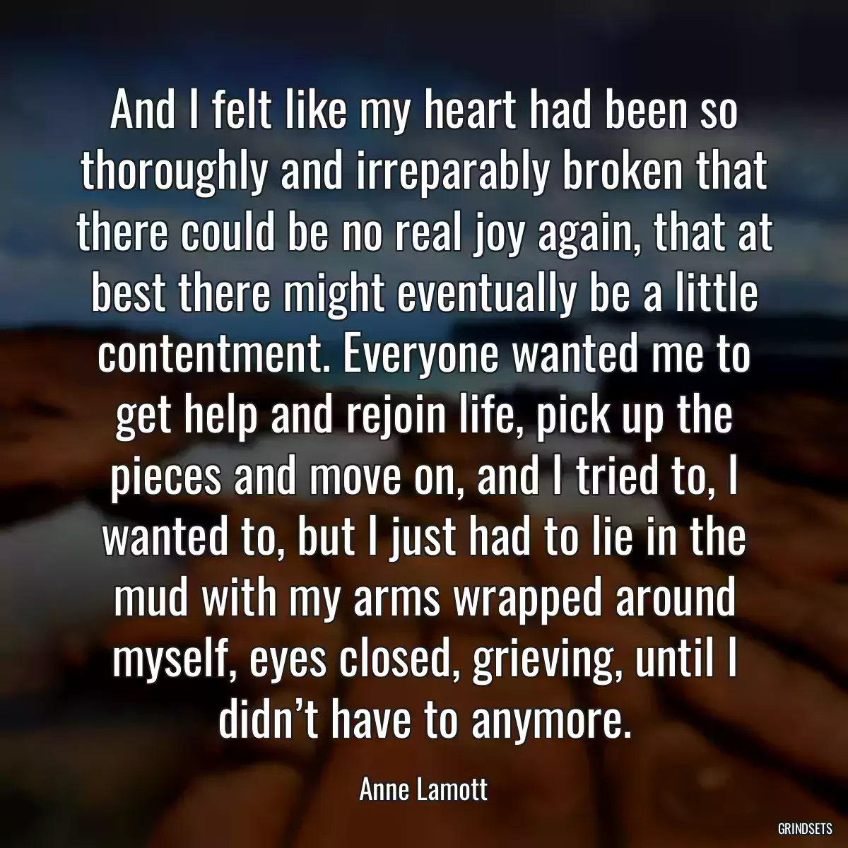 And I felt like my heart had been so thoroughly and irreparably broken that there could be no real joy again, that at best there might eventually be a little contentment. Everyone wanted me to get help and rejoin life, pick up the pieces and move on, and I tried to, I wanted to, but I just had to lie in the mud with my arms wrapped around myself, eyes closed, grieving, until I didn’t have to anymore.