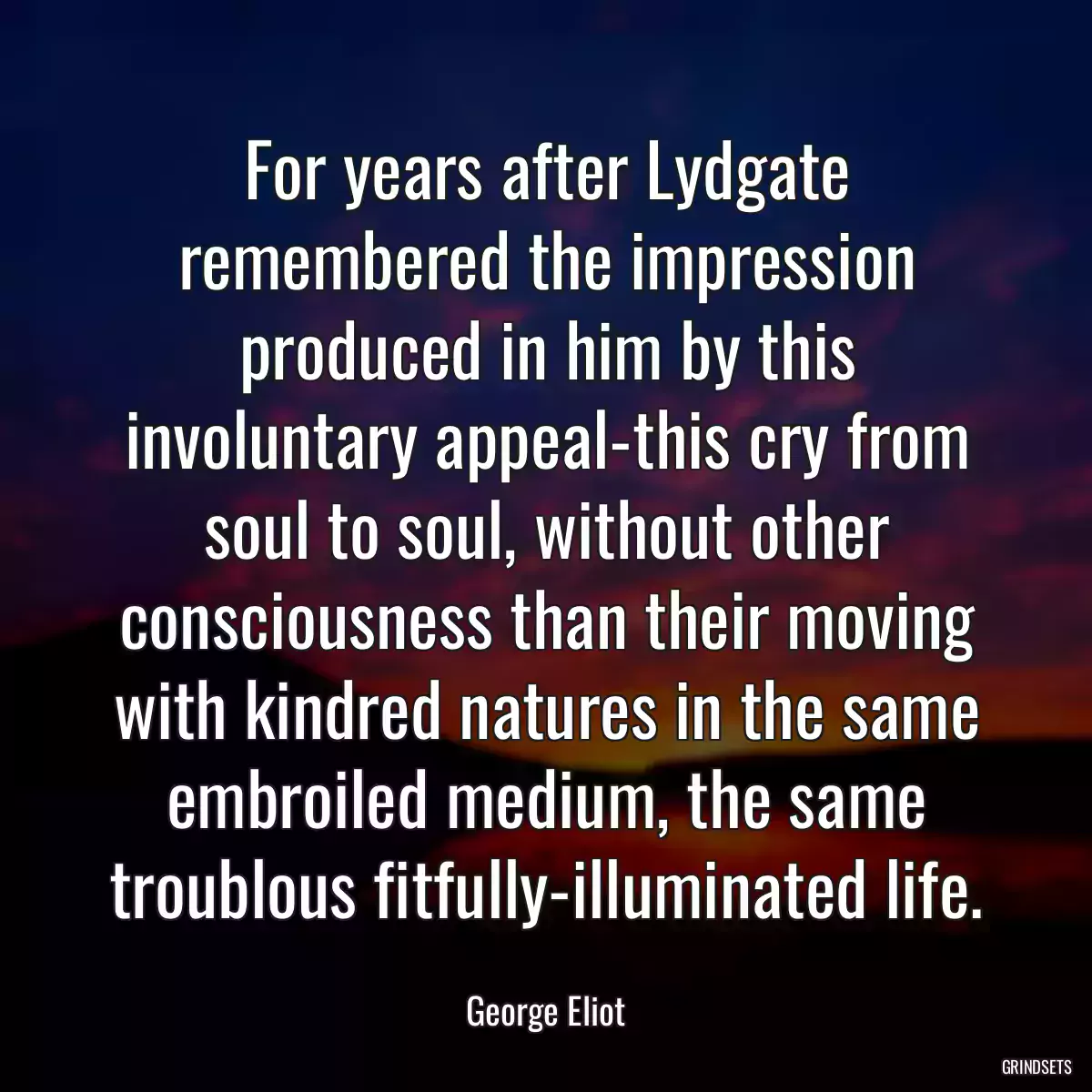 For years after Lydgate remembered the impression produced in him by this involuntary appeal-this cry from soul to soul, without other consciousness than their moving with kindred natures in the same embroiled medium, the same troublous fitfully-illuminated life.