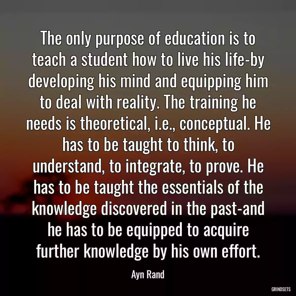 The only purpose of education is to teach a student how to live his life-by developing his mind and equipping him to deal with reality. The training he needs is theoretical, i.e., conceptual. He has to be taught to think, to understand, to integrate, to prove. He has to be taught the essentials of the knowledge discovered in the past-and he has to be equipped to acquire further knowledge by his own effort.