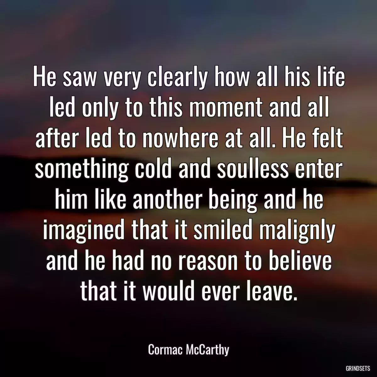 He saw very clearly how all his life led only to this moment and all after led to nowhere at all. He felt something cold and soulless enter him like another being and he imagined that it smiled malignly and he had no reason to believe that it would ever leave.