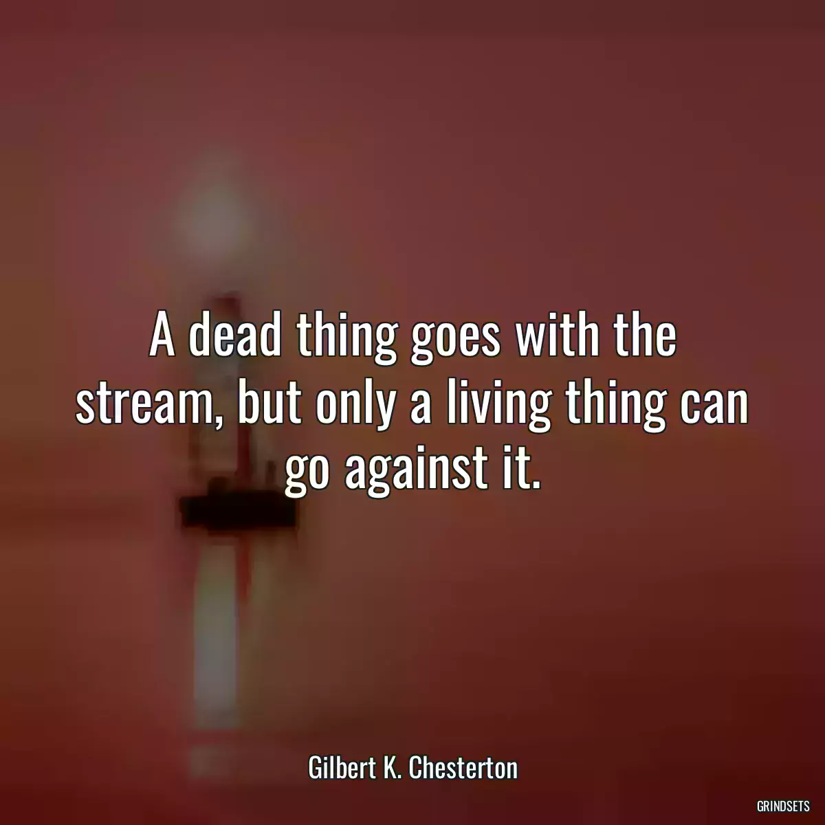 A dead thing goes with the stream, but only a living thing can go against it.