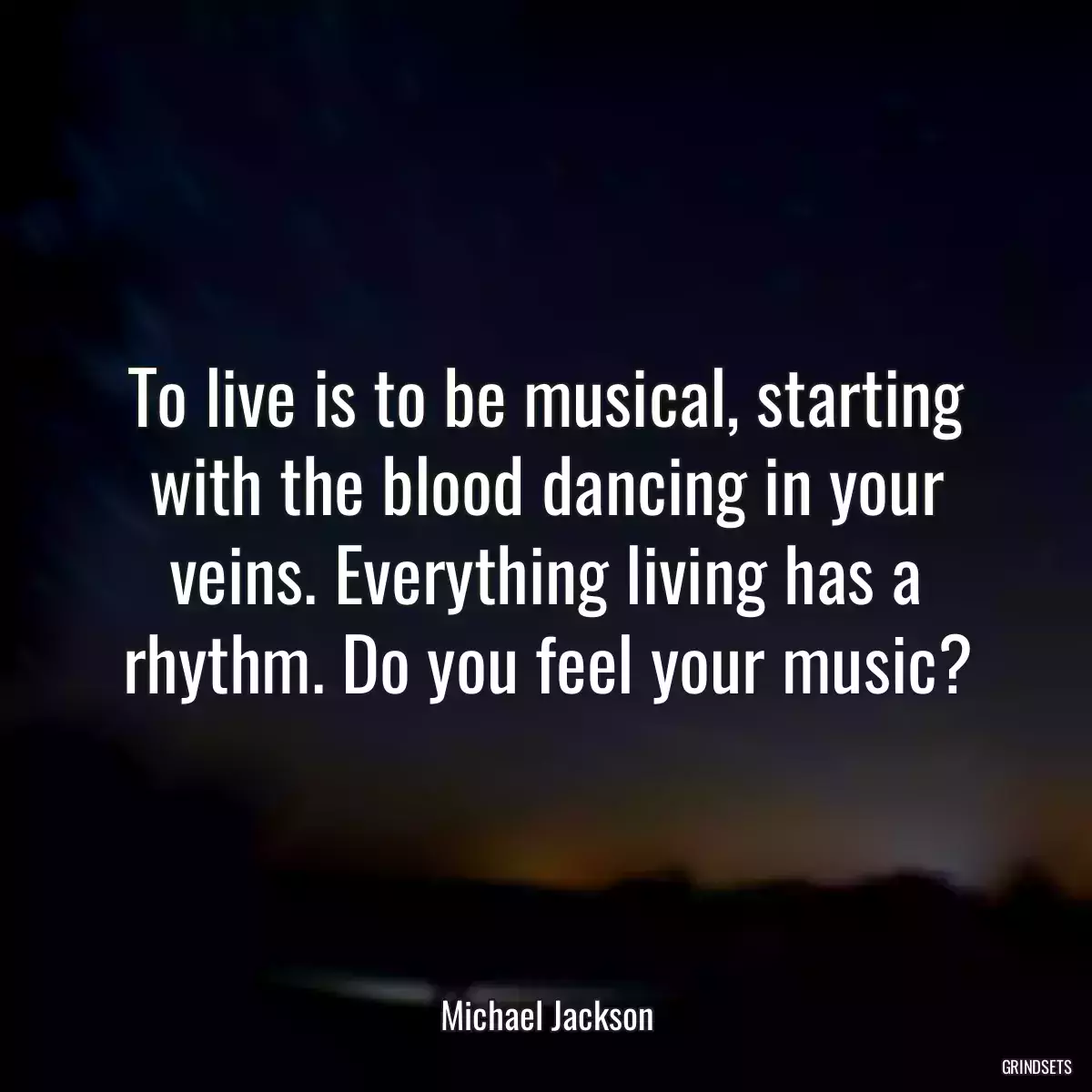 To live is to be musical, starting with the blood dancing in your veins. Everything living has a rhythm. Do you feel your music?