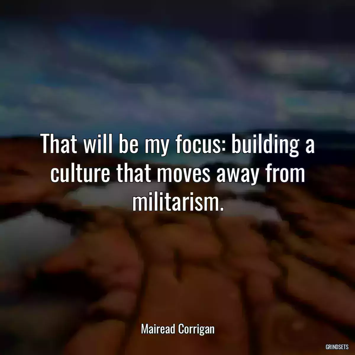 That will be my focus: building a culture that moves away from militarism.