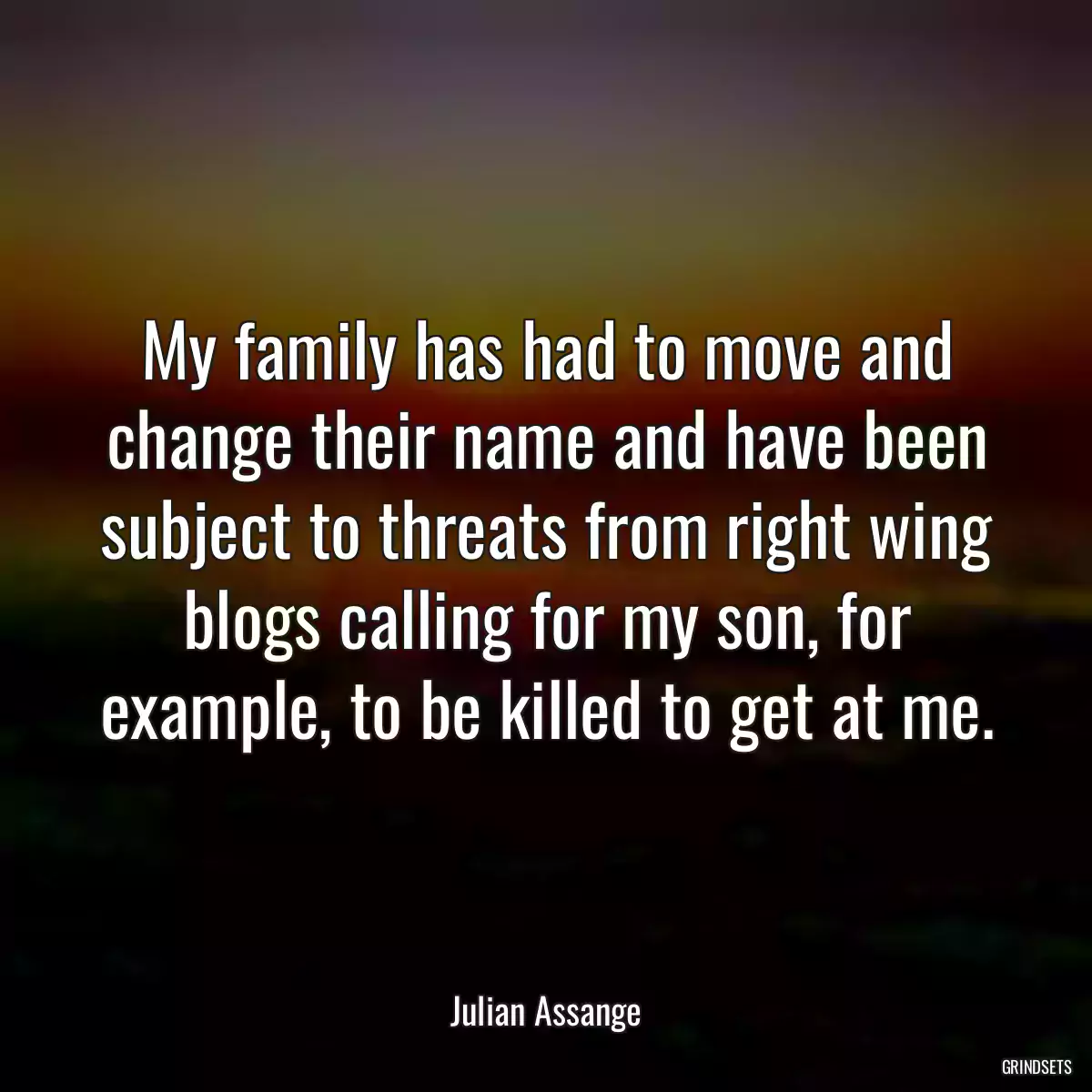 My family has had to move and change their name and have been subject to threats from right wing blogs calling for my son, for example, to be killed to get at me.