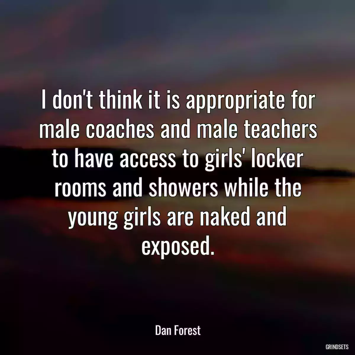 I don\'t think it is appropriate for male coaches and male teachers to have access to girls\' locker rooms and showers while the young girls are naked and exposed.