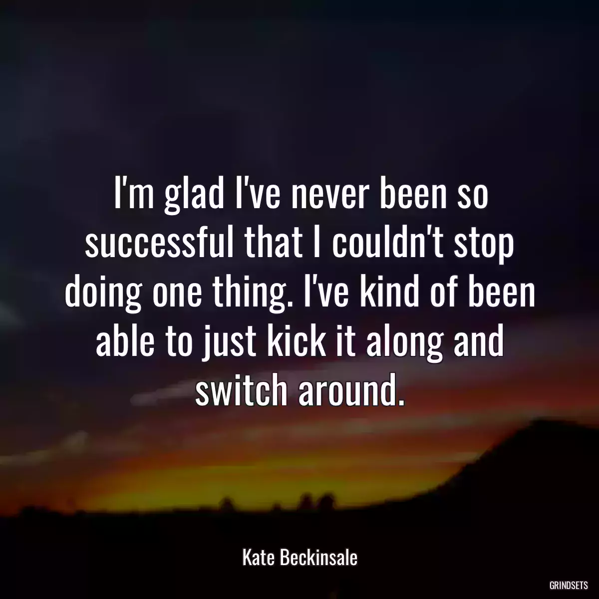 I\'m glad I\'ve never been so successful that I couldn\'t stop doing one thing. I\'ve kind of been able to just kick it along and switch around.