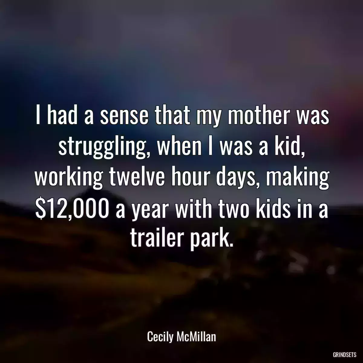 I had a sense that my mother was struggling, when I was a kid, working twelve hour days, making $12,000 a year with two kids in a trailer park.